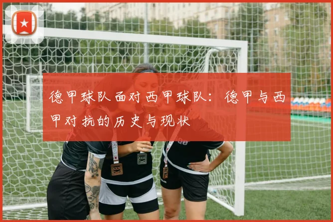 德甲球队面对西甲球队：德甲与西甲对抗的历史与现状
